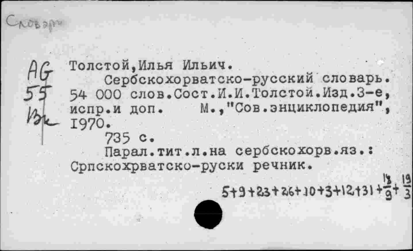 ﻿Толстой,Илья Ильич.
Сербскохорватско-русский словарь. 54 000 слов.Сост.И.И.Толстой.Изд.3-е, испр.и доп. М.,”Сов.энциклопедия”, 1970.
735 с.
Парал.тит.л.на сербскохорв.яз.: Српскохрватско-руски речник.